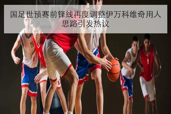 国足世预赛前锋线再度调整伊万科维奇用人思路引发热议