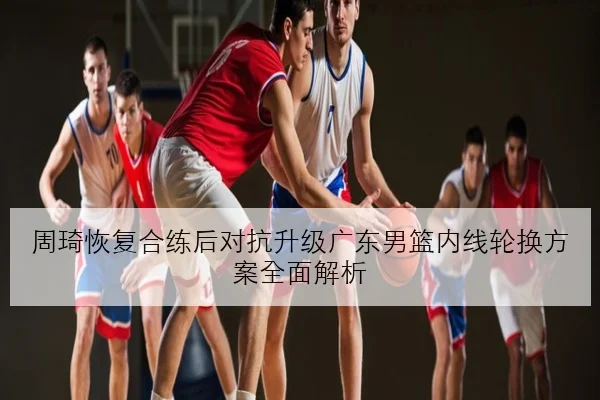 周琦恢复合练后对抗升级广东男篮内线轮换方案全面解析